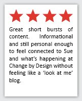 Feedback Quote 15: 4 Stars. Great short bursts of content.  Informational and still personal enough to feel connected to Sue and what's happening at Change by Design without feeling like a 'look at me' blog.
