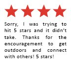Feedback Quote 4: Sorry, I was trying to hit 5 stars and it didn't take. Thanks for the encouragement to get outdoors and connect with others! 5 stars!