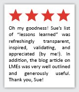 Feedback Quote 1: 4 Stars. Oh my goodness! Sues list of lessons learned was refreshingly transparent, inspired, validating, and appreciated (by me!). In addition, the blog article on LMEs was very well outlined and generously useful. Thank you, Sue!