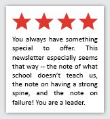 Feedback Quote 2: 4 Stars. You always have something special to offer. This newsletter especially seems that way -- the note of what school doesnt teach us, the note on having a strong spine, and the note on failure! You are a leader.