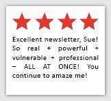 Feedback Quote 1: 4 Stars. Excellent newsletter, Sue! So real + powerful + vulnerable + professional - ALL AT ONCE! You continue to amaze me!