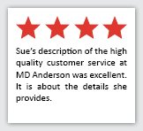 Feedback Quote 1: 4 Stars. Sue's description of the high quality customer service at MD Anderson was excellent. It is about the details she provides.