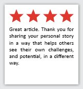 Feedback Quote 8: 4 Stars. Great article. Thank you for sharing your personal story in a way that helps others see their own challenges, and potential, in a different way.