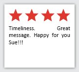 Feedback Quote 13: 4 Stars. Timeliness. Great message. Happy for you Sue!!!