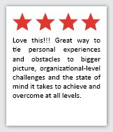 Feedback Quote 4: 4 Stars. Love this!!! Great way to tie personal experiences and obstacles to bigger picture, organizational-level challenges, and the state of mind it takes to achieve an outcome at all levels.