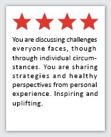 Feedback Quote 4: 4 Stars. You are discussing challenges everyone faces, though through individual circumstances. You are sharing strategies and healthy perspectives from personal experience. Inspiring and uplifting.