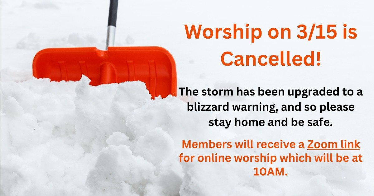 The winter storm warning has recently been upgraded to a blizzard. The safety and well-being of our members, friends, guests, and staff is very important to us, and we have made the decision to cancel in person worship tomorrow, March 15, along with 
