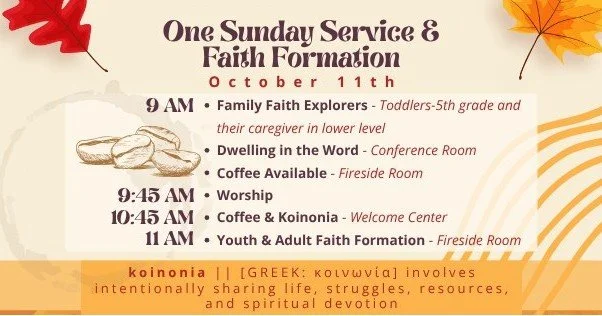 Sunday, October 11 
9 am Dwelling in the Word &amp; Family Faith Explorers
9:45 am Worship
10:45 am Coffee &amp; Koinonia
11 am Faith Formation -- "Beyond Hello" Class (Fireside Room) &amp; Senior High Youth Bible Study (Living Room)

This 