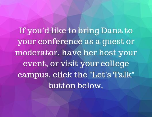 If you’d like to bring Dana to your conference as a guest or moderator, have her host your event, or visit your college campus, click the Let's Talk button below..jpg