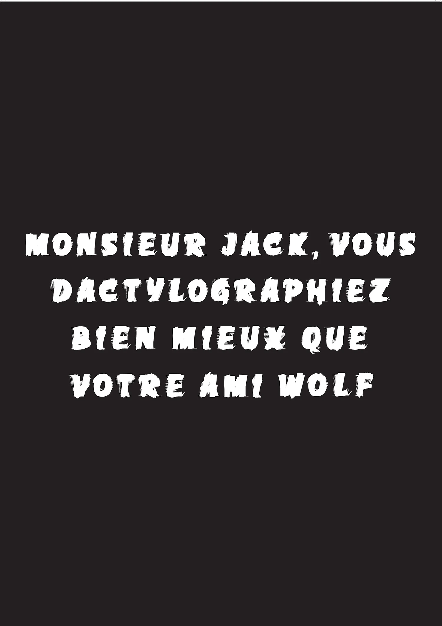 Ryan Gander, A title that is the work , 2011 A fly-poster of a pangram that reads: Monsieur Jack, vous dactylographiez bien mieux que votre ami Wolf (Mister Jack, you type much better than your friend Wolf - apparently it was used in the Swiss army to check the keyboard of typewriters before teletransmission) produced from a typeface called 'Excoffonscript' designed by the artist (made by Christine Jones) incorporating the entire overlapped alphabets from existing typefaces Antique Olive, Banco, Calypso, Chambord, Choc and Mistral by Marseille's typographer & graphic designer Roger Excoffon.