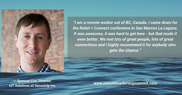 What are people saying about our 2018 event? &ldquo;I am a remote worker out of BC, Canada. I came down for the Rebel +Connect conference in San Marcos La Laguna. It was awesome. It was hard to get here, but that made it even better. We met lots of great people, lots of great connections, and I highly recommend it for anybody who gets the chance.&rdquo; ~Spencer Cox, Director, IoT Solutions at SensorUp, Inc.