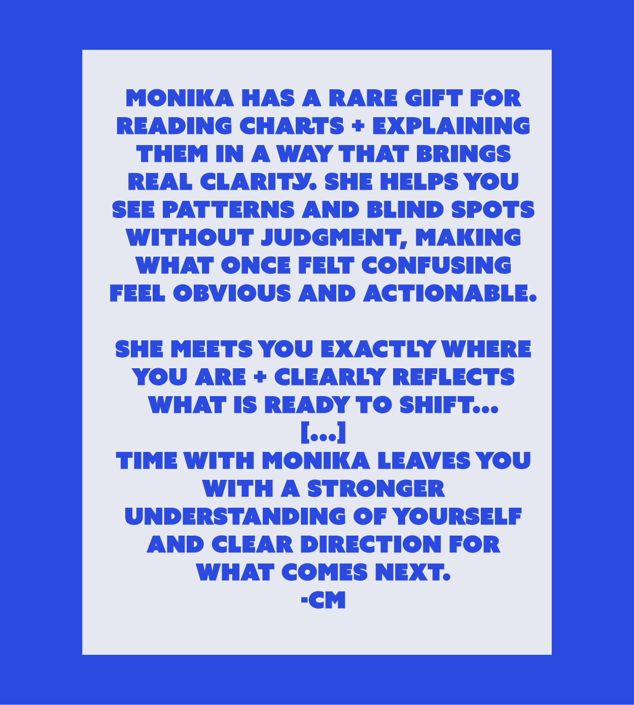Time with Monika leaves you with a stronger understanding of yourself and clear direction for what comes next.
