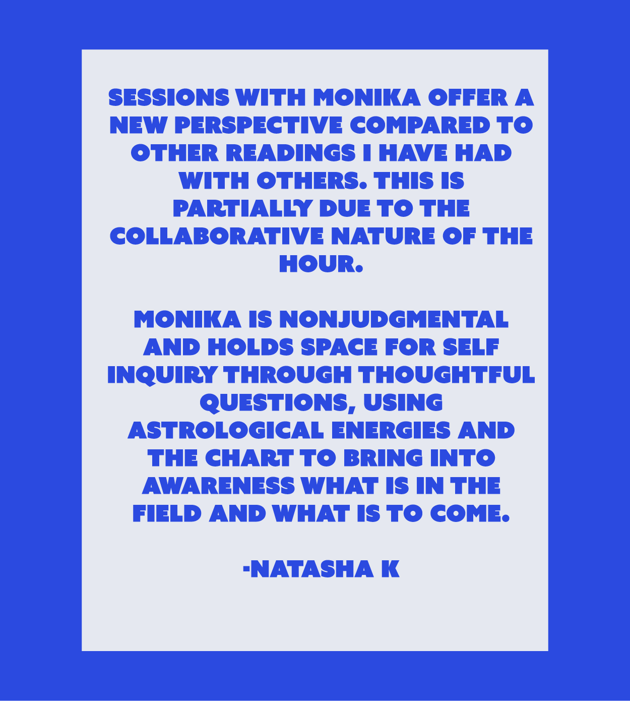 Monika is nonjudgmental and holds space for self inquiry through thoughtful questions, using astrological energies and the chart to bring into awareness what is in the field and what is to come.