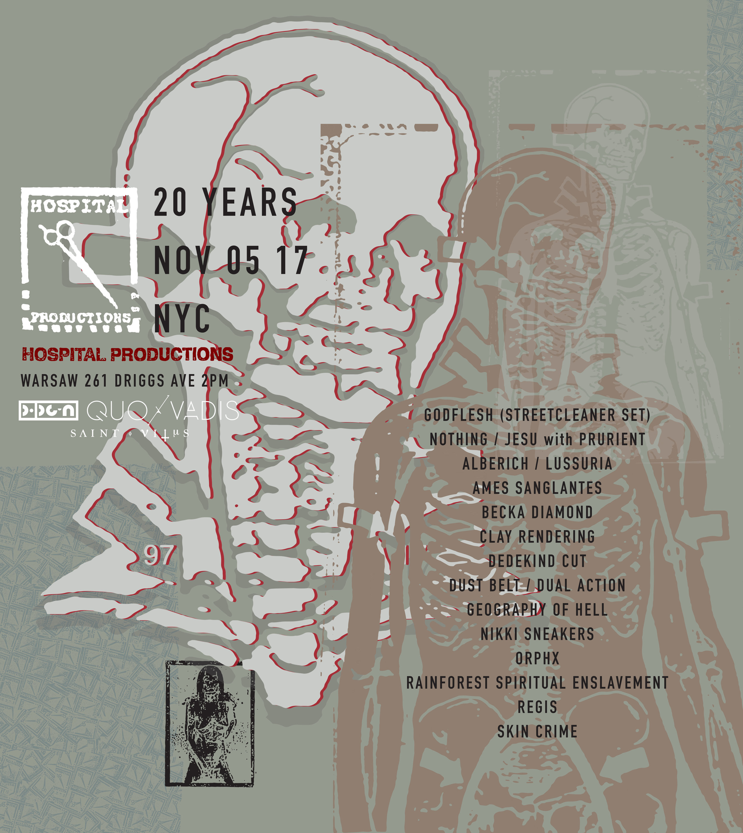 POPGUN & QUO VADIS PRESENT: HOSPITAL PRODUCTIONS 20TH ANNIVERSARY November 5, 2017 - Warsaw 261 Driggs Avenue, Brooklyn NY 2PM | All Ages Hospital Productions was founded in 1997 by Dominick Fernow simultaneously alongside his classic noise project Prurient . From 2006-2011, the label manifested itself as an infamous brick and mortar store, into which one had to climb through a trap door down a ladder into a hidden basement in Manhattan’s East Village. Emphasizing ‘productions’ over ‘records’, the shop focused on releases only procured from artists and labels directly, often in handmade and obsessive packaging. Hospital offered an alternative to the regular rotation of weekly record distribution, acting as a resource for the most obscure sonic art and as a meeting point for New York City’s underground. Through over 500 releases ranging from the apocalyptic to the sublime, Hospital Productions has built a catalog and cult following bordering on downright fetishism that expresses and supports a global vision with singular curation. Headlining the anniversary, extreme music forefathers Godflesh will be performing their magnificent album, Streetcleaner , live. Unilaterally regarded as one of the pioneers of Britain’s late 80’s burgeoning collision of punk, grindcore and electronic movements, Godflesh’s unmatched creation of ethereal metallic atmospheres, stark existential lyrics and crushing dance rhythms credited only as “machine” are what makes Streetcleaner stand alone timelessly. Godflesh inimitably wove industrial aesthetics into corners of music otherwise left untouched. The fearless and constantly innovative world that Godflesh cultivated reached across musical barrier after barrier, which continues to influence decades of artists has earned them a throne in a genre of their own. Opposing forces, tension, and common ground between disparate subcultures defines Hospital’s influential aesthetic of contradiction. From that spirit, Philadelphia’s Nothing will join forces with Jesu (Justin Broadrick of Godflesh) for a special collaboration set with Prurient . Coincidentally, sections of Nothing ’s first sought after EP was one of the rare recordings to emerge from the Hospital basement studio and rehearsal space operated by the imprint’s chief engineer Kris Lapke ( Alberich ). Representing three generations of independent music, this collaboration sits at the heart of the Hospital ideology of collaboration. Currently located in Berlin, following Fernow’s Berghain residency as Vatican Shadow, we present to you Hospital Productions’ uncompromising 20th Anniversary in New York City - the space that Fernow calls the label’s spiritual home. The all-day festival will commence with a diverse line up of the label’s past and present, alongside Fernow’s paramount inspirations including: Skin Crime (first show in over 10 years) , Orphx , Dedekind Cut , Clay Rendering , Dual Action / Dust Belt (collaboration set) , Ames Sanglantes , Alberich / Lussuria (collaboration set) , Geography of Hell (debut in USA) , Rainforest Spiritual Enslavement (debut in USA) with DJ sets by Becka Diamond , Nikki Sneakers , and longtime ally to Justin Broadrick, Regis .