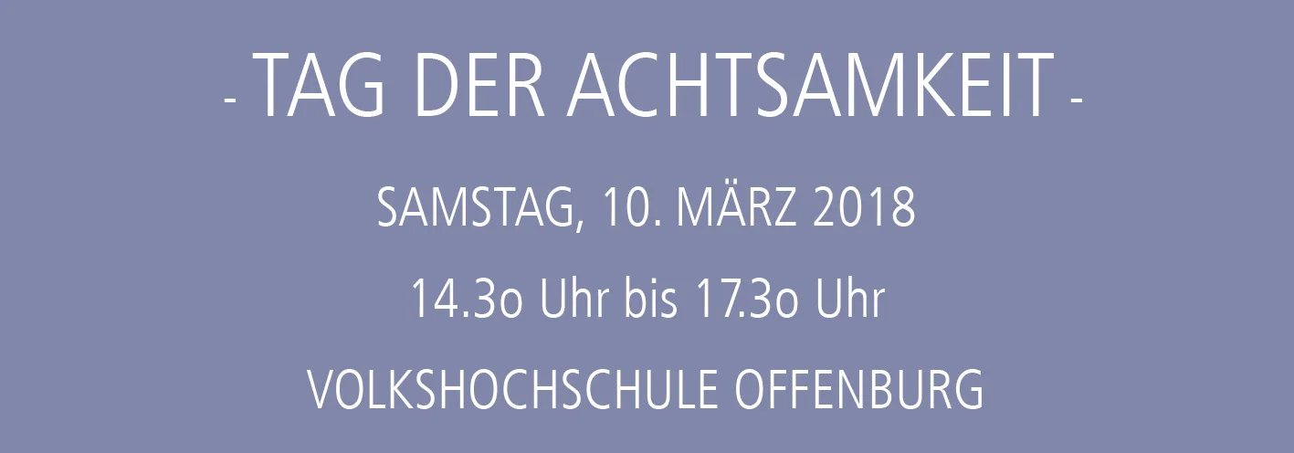 Tag der Achtsamkeit Samstag, 10. März 2018 von 14.3o Uhr bis 17.3o Uhr VOLKSHOCHSCHULE (VHS) Offenburg Amand-Goegg-Str. 2-4, Raum 111 Kosten: 30,oo EUR Kurs Nr. 181301051 Bitte melden Sie sich bei der VHS an Schenken Sie sich selbst eine wohltuende Zeit zur Entschleunigung und zum Innehalten. Achtsamkeit lenkt die vollständige Aufmerksamkeit auf den gegenwärtigen Moment in vorurteilsfreier und akzeptierender Weise. Sie lernen, sich von der Vergangenheit, Zukunft oder Gedankenkarussellen zu lösen. Die Übungen unterstützen Sie, aus belastenden Situationen auszusteigen und einen Schritt zurückzutreten, um zu einer gesunden Distanz und Gelassenheit zu gelangen. Spannungen im Kopf, Körper und Geist können sich lösen. Kursinhalte sind Übungen der Achtsamkeit für den Körper, auf das Empfinden und Gefühle, für den Geist und geistige Objekte sowie Achtsamkeit im Alltag. Am Tag der Achtsamkeit können Sie die Methode kennenlernen oder Ihre Kenntnisse vertiefen. Sie haben die Möglichkeit, im Anschluss an einem Folgekurs (301061) teilzunehmen. Dieser richtet sich an Einsteiger/innen sowie Menschen mit Vorerfahrung, die weiterüben wollen. Ich freue mich auf Sie!