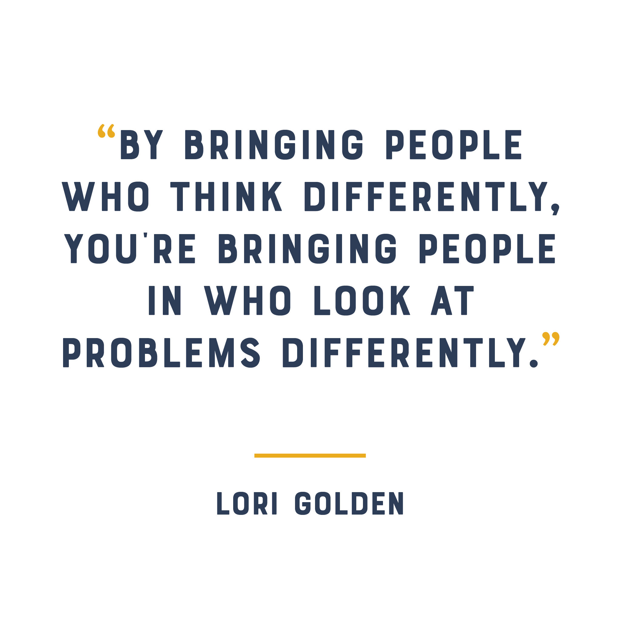 “By bringing people who think differently, you’re bringing people in who look at problems differently.” - Lori Golden