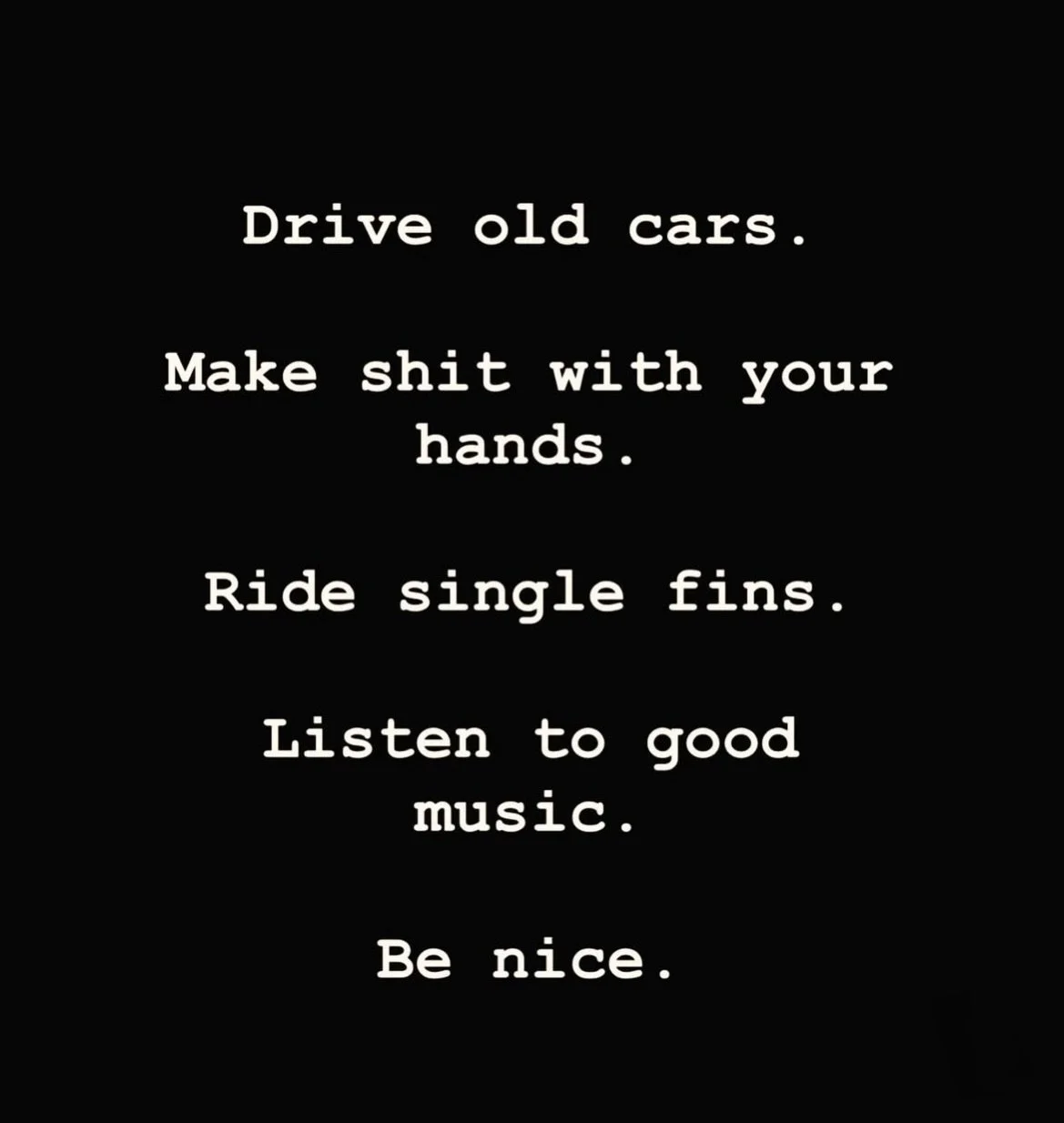 Drive old cars.
Make shit with your hands.
Ride single fins.
Listen to good music.
Be nice.