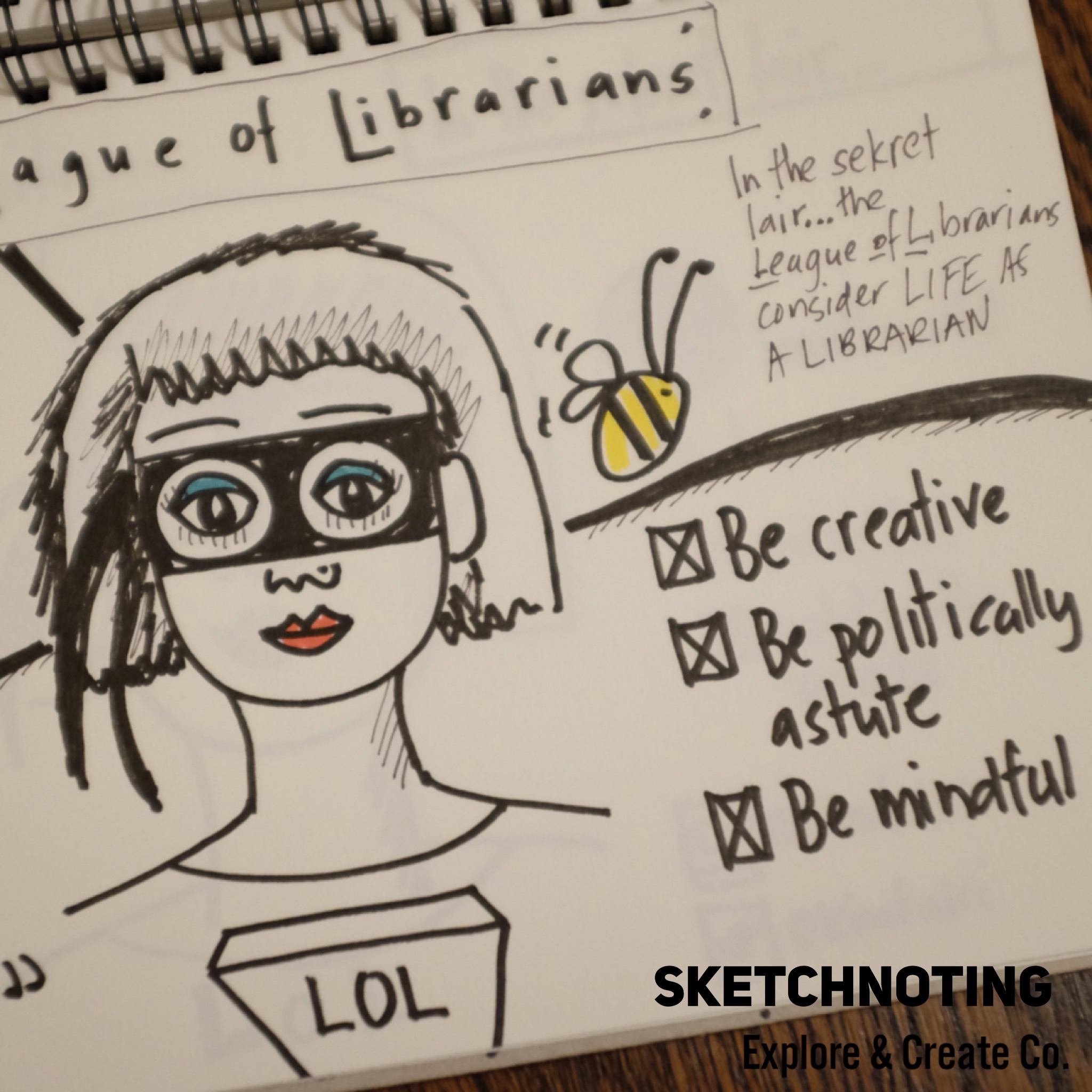 What’s some advice you would offer to someone who is struggling to find their creative spark? For me finding ways to be creative in my day job, is a priority. I am fortunate that as a librarian and a maker, this is possible. I believe it enables me to be better at my job, stay engaged but it also brings me joy. Sketchnoting a meeting can elevate it from the mundane to something a lot more interesting. I’d encourage you to try it at your next meeting or conference. You could even sketchnote a podcast or an article you are reading. I am sure like me you will find it enriches your practice.