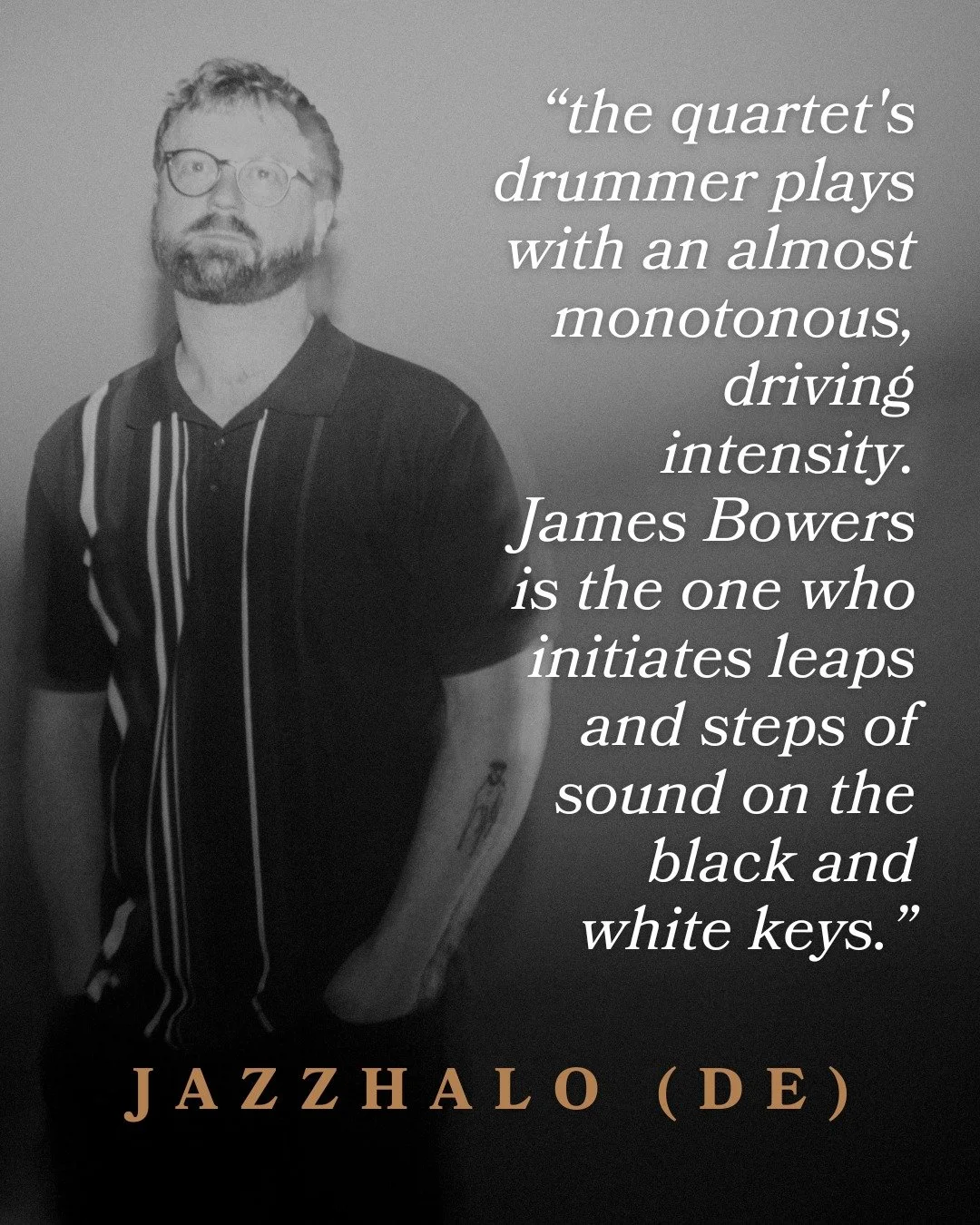 My Quartet Album review in JazzHalo: &ldquo;the quartet&rsquo;s drummer plays with an almost monotonous driving intensity. James Bowers is the one who initiates leaps and steps of sound on the black and white keys.&rdquo;

James Bowers is a sought-af