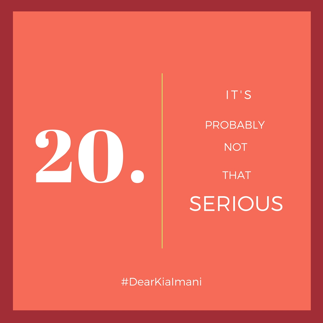 #DearKiaImani , It's Probably Not That Serious - 90% of the things I was worrying about in 2012 are so irrelevant now. And I'm quite sure the things I'm stressing over now, will have little to no relevance in 5 years. So whatever it is, 9 times out of 10, it's probably not that serious.