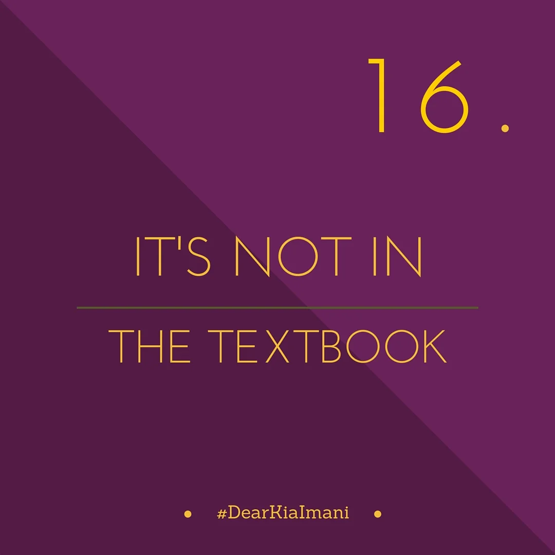 #DearKiaImani, the answer is not in the textbook. I've spent a great deal of money on textbooks these last 4 years and very few of my college lessons have come from them. Experience is one hell of a teacher and that's where most of my lessons came f…