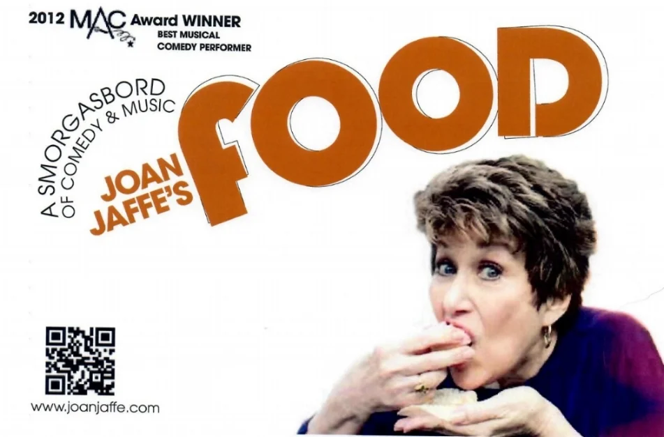 Joan Jaffe’s FOOD is a smorgasbord of comedy and music guaranteed to make you laugh. You’ll thrill to hear Joan sing songs about FOOD – most funny, some very tasteful and some obscure. The patter written by Joan, is so good – there won’t be a dry seat in the house – you’ll hunger for more. Internationally acclaimed Matt Baker is the musical director and arranger for Joan’s show, and Adam Kabak is on Double Bass. Consultant for the show – and additional lyrics – Rob Lester. PRESS QUOTES “A smorgasbord of comedy and music. The emphasis is on comedy…..the show was packed, and the house laughed loudly and often cheered! - I once wrote that watching Jaffe...was a master class in show business! Jaffe is flying high and is the perfect remedy for stormy weather and the blues!” Joe Regan, Jr. - Theatre Pizzazz “I can tell you, without equivocation, that “FOOD” is easily her best cabaret effort yet - heartwarming and hilarious, and her musical chops have grown exponentially. …FOOD is a perfect treat for the upcoming holidays” Kevin Scott Hall - Kevin On Kabaret/edge.com “the lady is every inch as charming and effervescent as always……As expected, Jaffe is quick with the jokes in between songs. And Joan Jaffe is, as always, absolutely scrumptious.” Andrew Martin - CabaretScenes “Her banter is punctuated with a clown’s honking horn - a prop she uses just in case someone didn’t get the joke….Audience members were lapping it up, and had hearty appetites for Joan’s delivery…..her choices of songs showed a carefully selected menu…Joan Jaffe’s world is stuffed full of tasteful humor and is sure to please.” Ruth Antrich - Times Square Chronicles