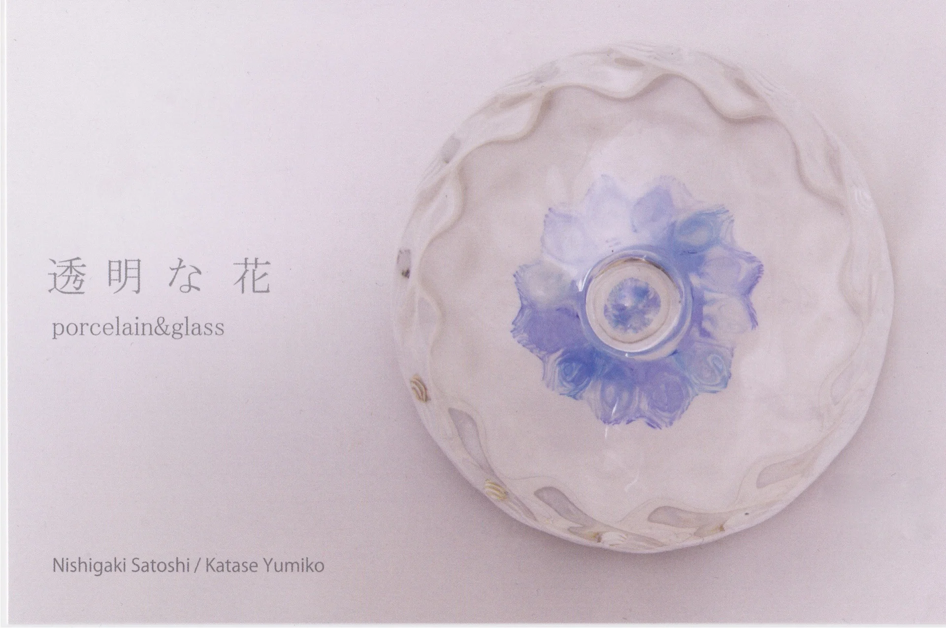 透明な花〜porcelain＆glass〜磁器とガラスによる美しく可憐な融合。 白い磁器に枝葉のように広がる色は花を、透明でゆらぎのあるガラスは水を連想させます。花に水を与えるように、磁器にガラスを組み合わせる事で生じる新しい花を是非ご参照ください。2016年11月29日（火）〜12月18日（日） 11：00〜17：00  月曜日定休山ノ上ギャラリー石川県金沢市山の上町25-8