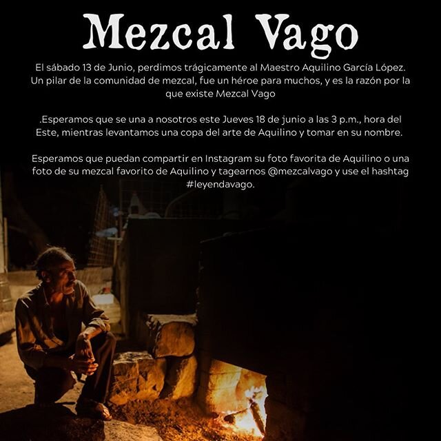 El s&aacute;bado 13 de Junio, perdimos tr&aacute;gicamente al Maestro Aquilino Garc&iacute;a L&oacute;pez. Un pilar de la comunidad de mezcal, fue un h&eacute;roe para muchos, y es la raz&oacute;n por la que existe Mezcal Vago.

Esperamos que se una 