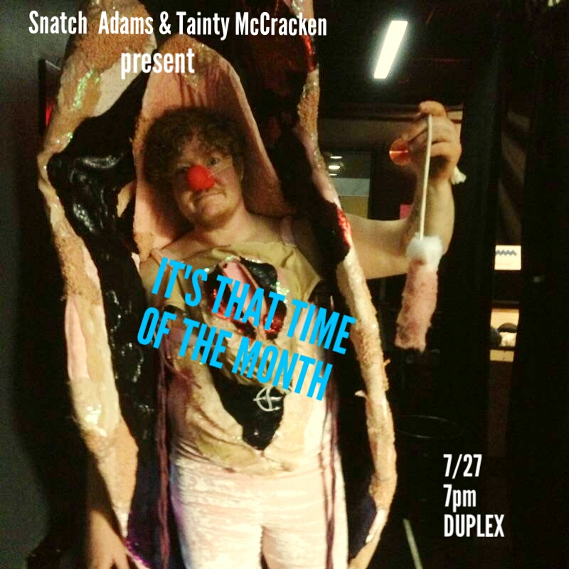 Snatch Adams stars in her all new Talk Show IT'S THAT TIME IF THE MONTH In collaboration with: Amanda Duarte (Tainty McCracken) is the creator and host of the monthly show Dead Darlings, in which artists present work they’ve had to cut or abandon, at Judson Memorial Church in New York City. She is an outspoken feminazi cunt on social media and the co-creatrix of the meme and movement #PussyGrabsBack. As a writer, she has contributed to The New York Times, The New Yorker, Salon, Marie Claire, BuzzFeed, High Times and Next Magazine, and, with her partner-in-crime Mike Albo, co-created the "Hurt Locker: The Musical" faux-Playbill featured in the recent Broadway production and current national tour of "Hedwig and the Angry Inch." She is also the co-host of the podcast Girl Friday, available on iTunes. Send her money on Venmo- account is makeitgood@gmail.com . Amanda Villalobos (Genius Costume Maker) Amanda Villalobos makes puppets and vagina-related materials for people. She lives in Park Slope with her witch wife, two black cats and knows she's a cliché. www.avpuppets.com