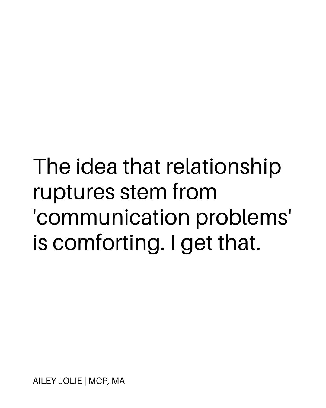 The idea that relationship ruptures stem from 'communication problems' is comforting. I get that. 

Thinking you can &ldquo;talk it out&rdquo; is soothing to so many people because it suggests a clear pathway back to harmony.

However, there is no cl
