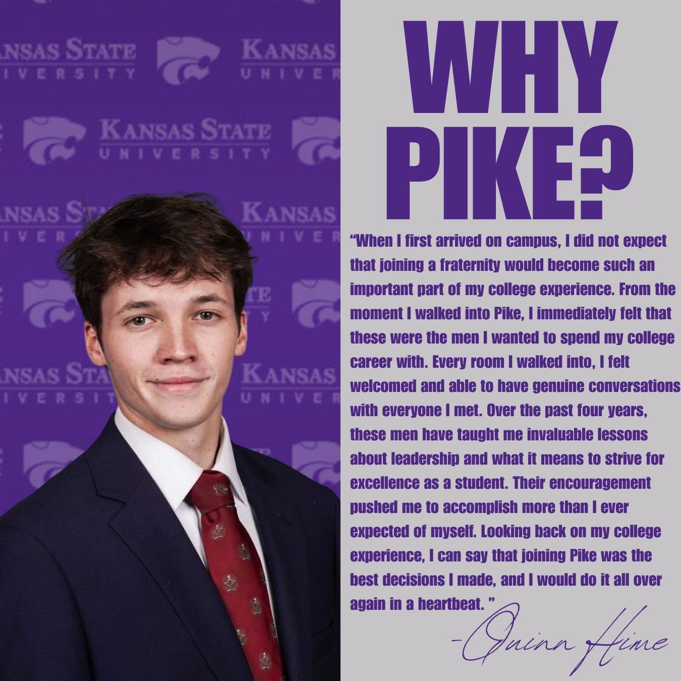 Senior Spotlight: Quinn Hime (Spring &rsquo;23)

Since joining the chapter, Quinn has consistently demonstrated reliability, accountability, and a strong commitment to the success of PIKE. He approached every responsibility with purpose and upheld th