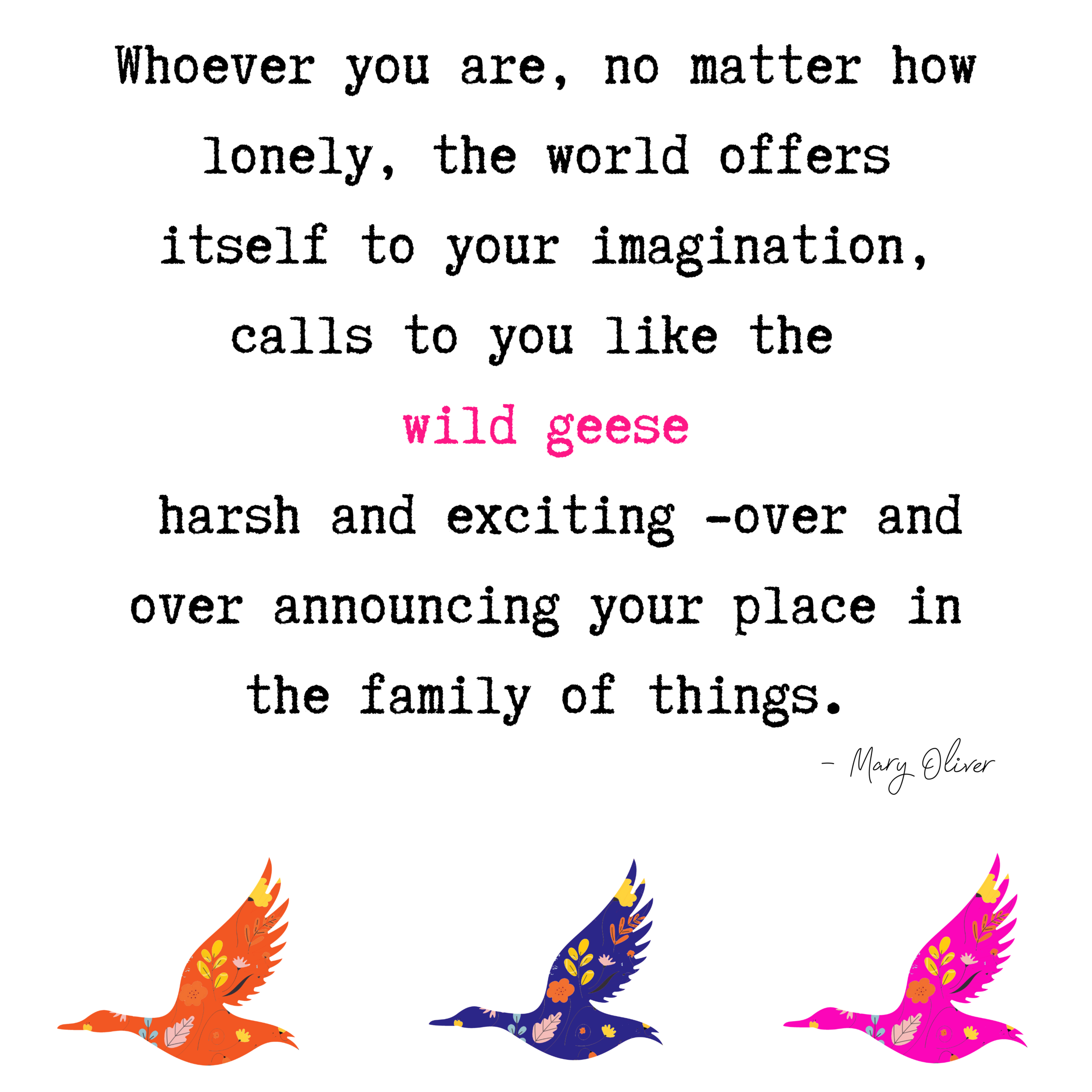 Whoever you are, no matter how lonely, the world offers itself to your imagination, calls to you like the wild geese, harsh and exciting -over and over announcing your place in the family of things. (1).png