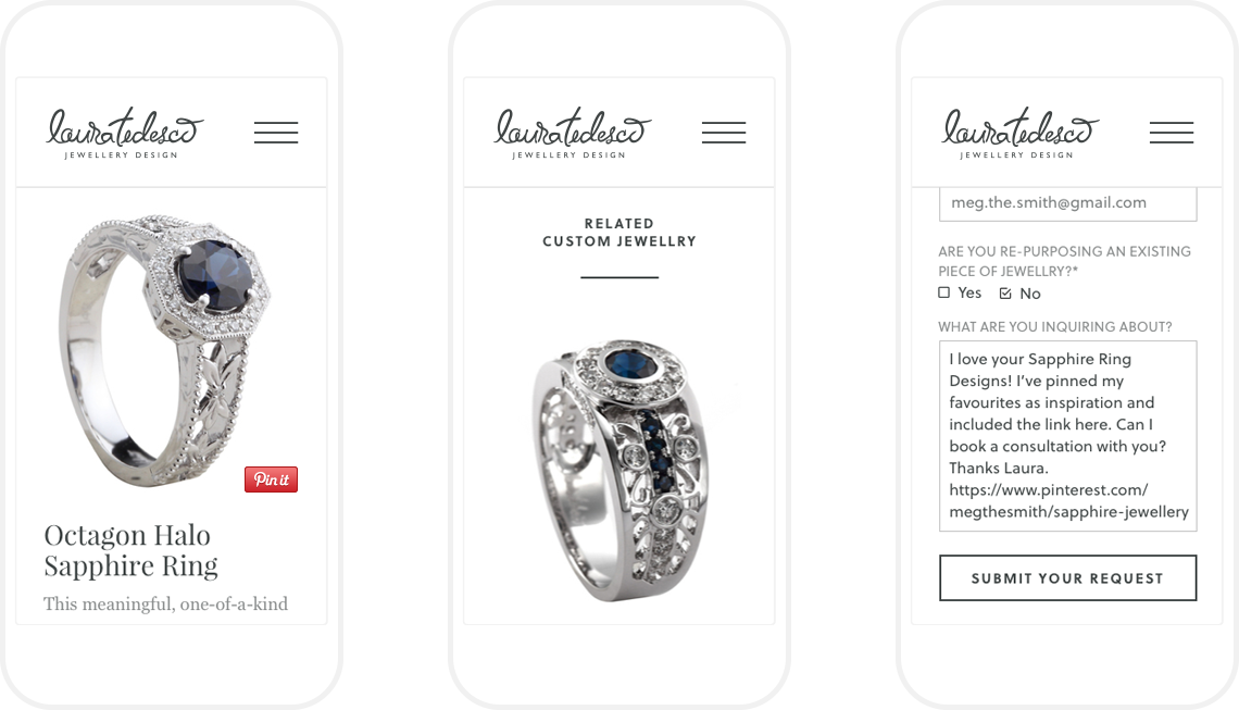 I knew from client discussions that customers were coming to consultations with Pinterest boards, so I optimized this process by adding a Pin it button, allowing site visitors to Pin jewellery without needing to navigate away. This decision also had the benefit of increasing the brand's visibility on Pinterest. I designed a related jewellery feed below each piece of jewellery to encourage further site engagement as well as a CTA to get in touch, driving site visitors to use the contact form. I designed the contact form to get exactly the right information from potential customers up front so Laura's team can start the consultation process immediately.