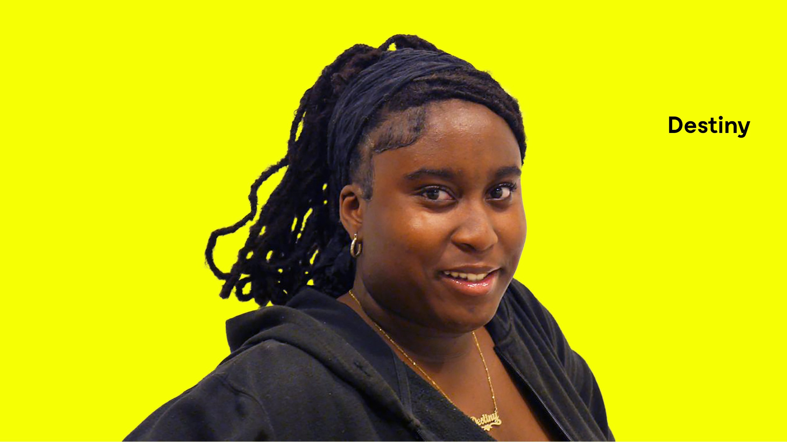  Destiny Gbaniyi (née en 2009) est une élève de l'école secondaire La Voie dans l'arrondissement de Côte-des-Neiges. Elle aspire à devenir avocate le jour et artiste sculpteure le soir. Pour l'instant, Destiny se concentre à continuer à gagner ses co