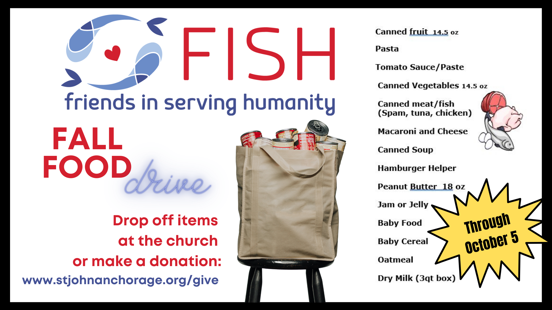 Fall food drive for FISH Our annual fall food drive for FISH (Friends in Serving Humanity) has kicked off! Reusable bags are available at church. Bring donations to church through Oct. 5. Find a list of food items her e , o r give a mon
