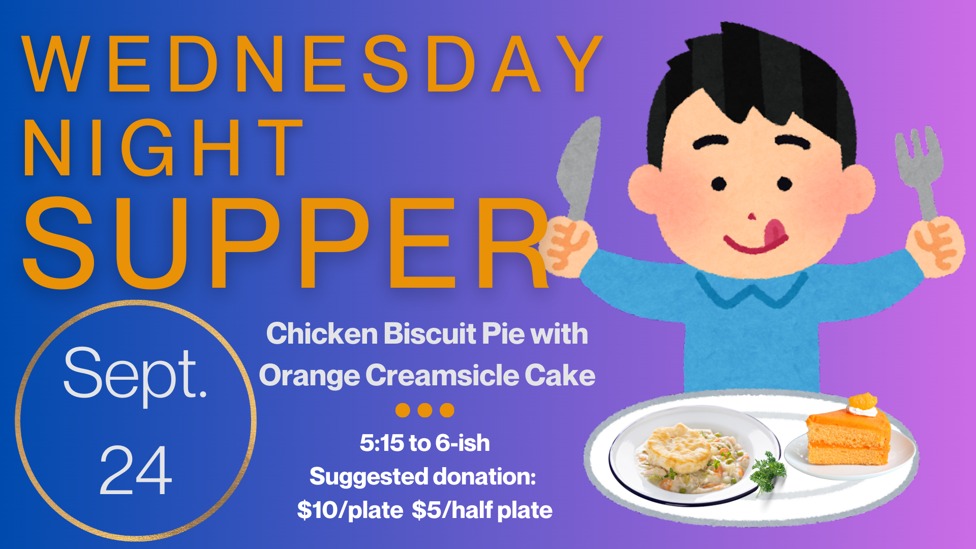 Wednesday Night Supper The menu for September 24 is Chicken Biscuit Pie with Orange Creamsicle Cake for dessert. Supper starts at 5:15 and runs until “about” 6:00 or 6:15. Suggested donation is $10/plate and $5/half plate but please just pay as y