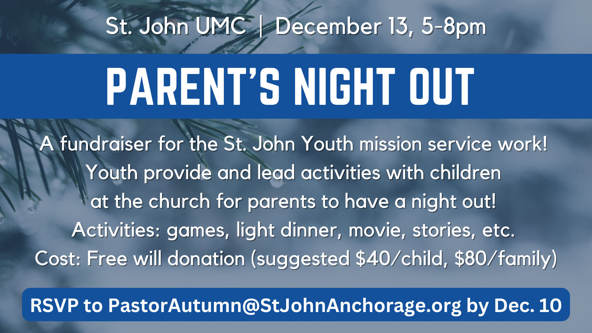   Parent’s Night Out   Need a date night? Let St. John youth watch your kids on Saturday, Dec. 13, from 5 to 8 p.m. RSVP with&nbsp;  Pastor Autumn      by Dec. 10. S uggested donation $40 per child/$80 per family. All proceeds support youth service p
