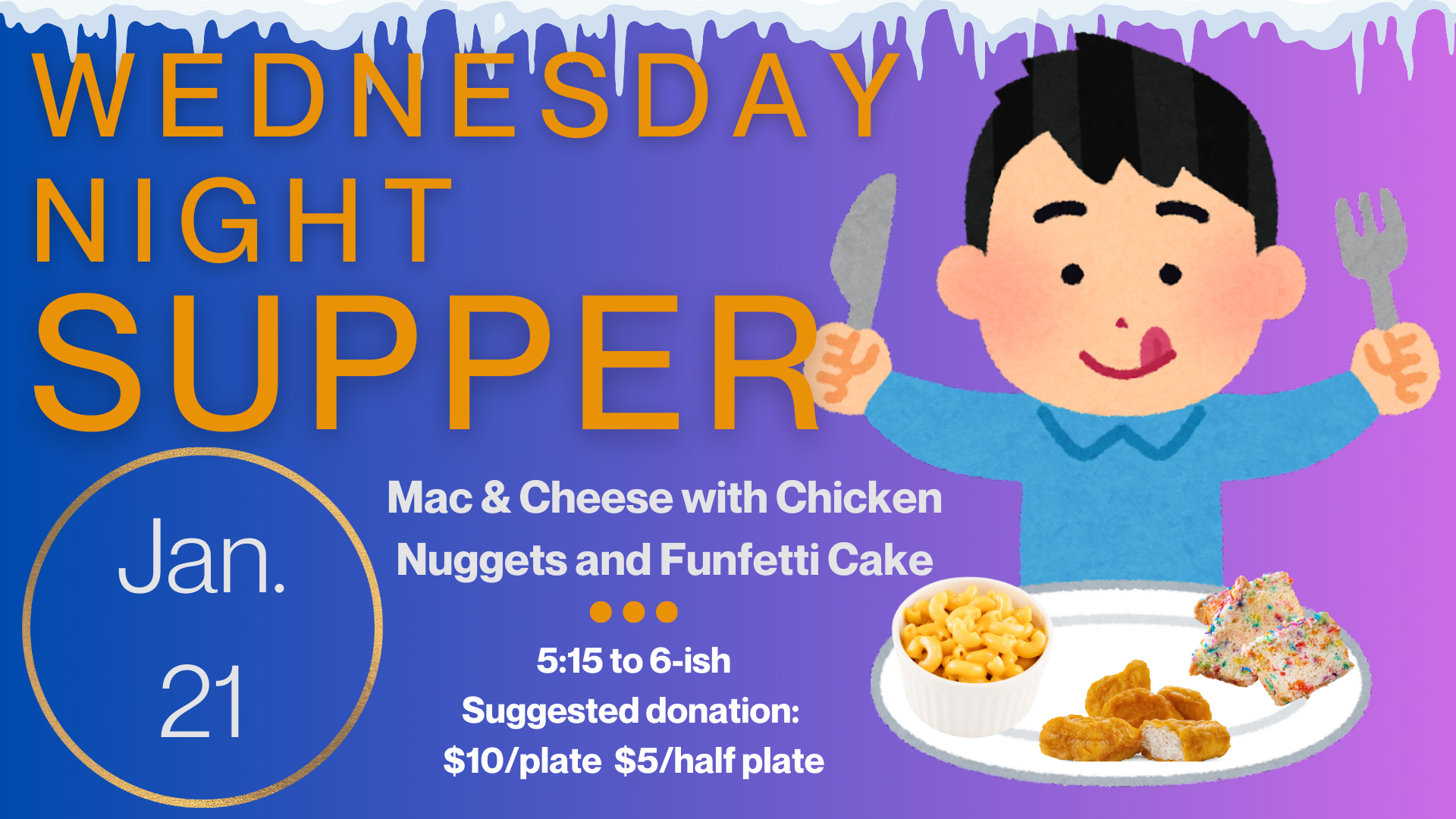   Wednesday Night Supper   Join us Wednesday, January 21, for mac &amp; cheese, chicken nuggets and funfetti cake!. Supper starts at 5:15 and runs until “about” 6:00 or 6:15. Suggested donation is $10/plate and $5/half plate but please just pay as yo