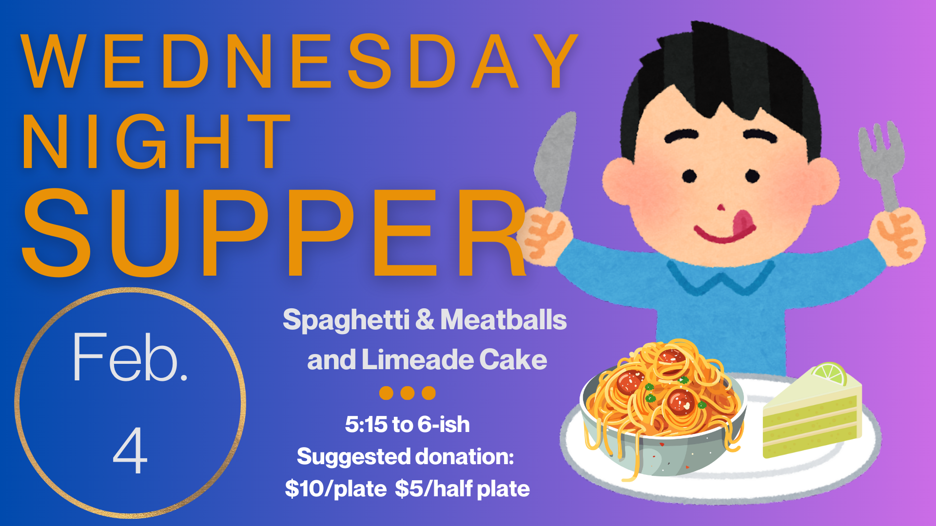   Wednesday Night Supper   Join us Wednesday, February 4, for Spaghetti &amp; Meatballs and Limeade Cake. Supper starts at 5:15 and runs until “about” 6:00 or 6:15. Suggested donation is $10/plate and $5/half plate but please just pay as you can. Glu