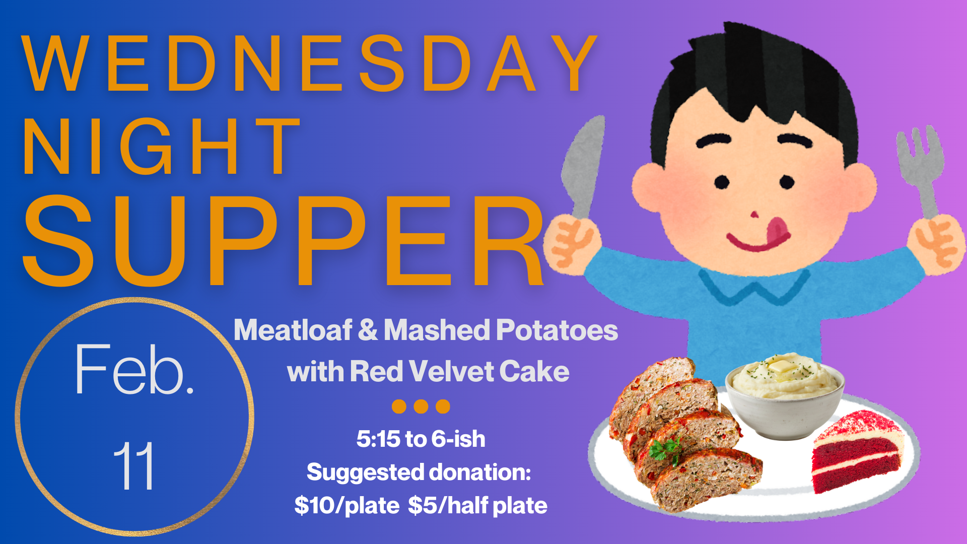   Wednesday Night Supper   Join us Wednesday, February 11, for Meatloaf and Mashed Potatoes with Red Velvet Cake. Supper starts at 5:15 and runs until “about” 6:00 or 6:15. Suggested donation is $10/plate and $5/half plate but please just pay as you 