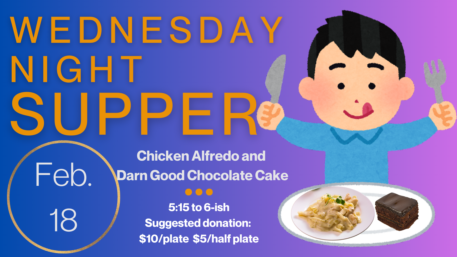   Wednesday Night Supper   Join us Wednesday, February 18, for Chicken Alfredo and Darned Good Chocolate Cake. Supper starts at 5:15 and runs until “about” 6:00 or 6:15. Suggested donation is $10/plate and $5/half plate but please just pay as you can