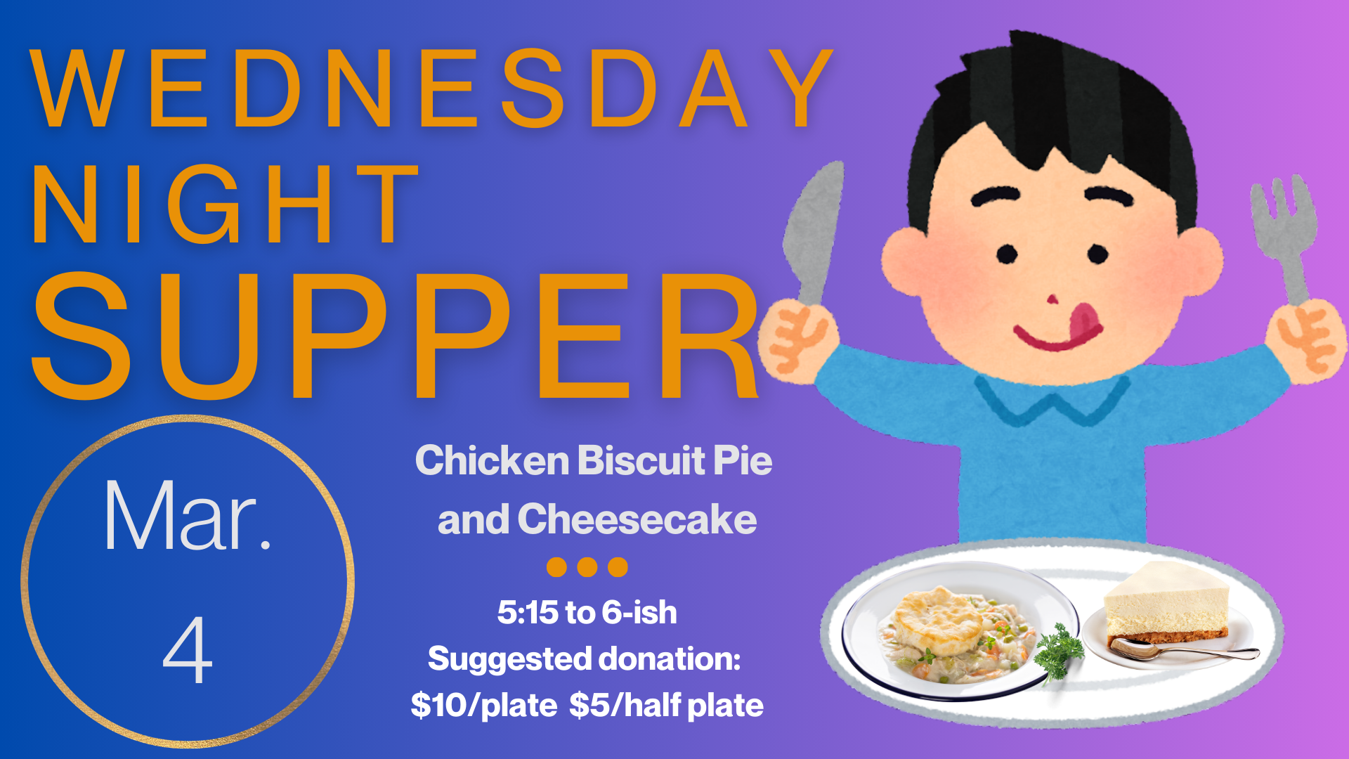   Wednesday Night Supper   Join us on March 4 for our last Wednesday Night Supper before a two-week Spring Break. The menu includes Chicken Biscuit Pie and Cheesecake. Supper starts at 5:15 and runs until “about” 6:00 or 6:15. Suggested donation is $