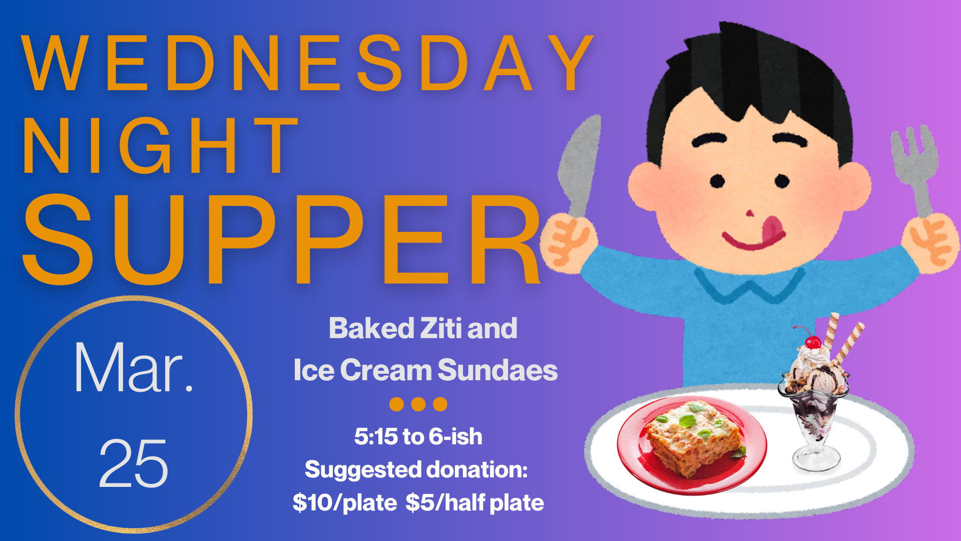   Wednesday Night Supper   Welcome back from Spring Break! The spring season of Wednesday Night Supper begins with Baked Ziti and Ice Cream Sundaes. Join us March 25 from 5:15 until about 6:00 or 6:15. Suggested donation is $10/plate and $5/half plat