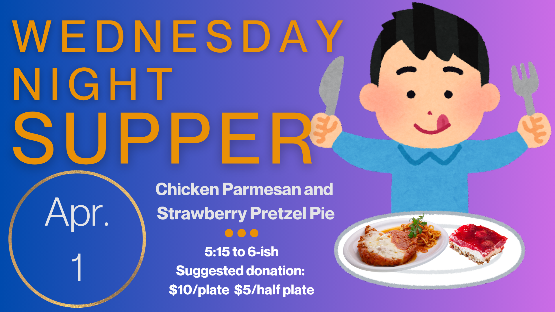   Wednesday Night Supper   The Menu for April 1 is Chicken Parmesan and Strawberry Pretzel Pie. Supper starts at 5:15 and runs until 6:15. Suggested donation is $10/plate and $5/half plate but please just pay as you can. Gluten free and vegetarian op