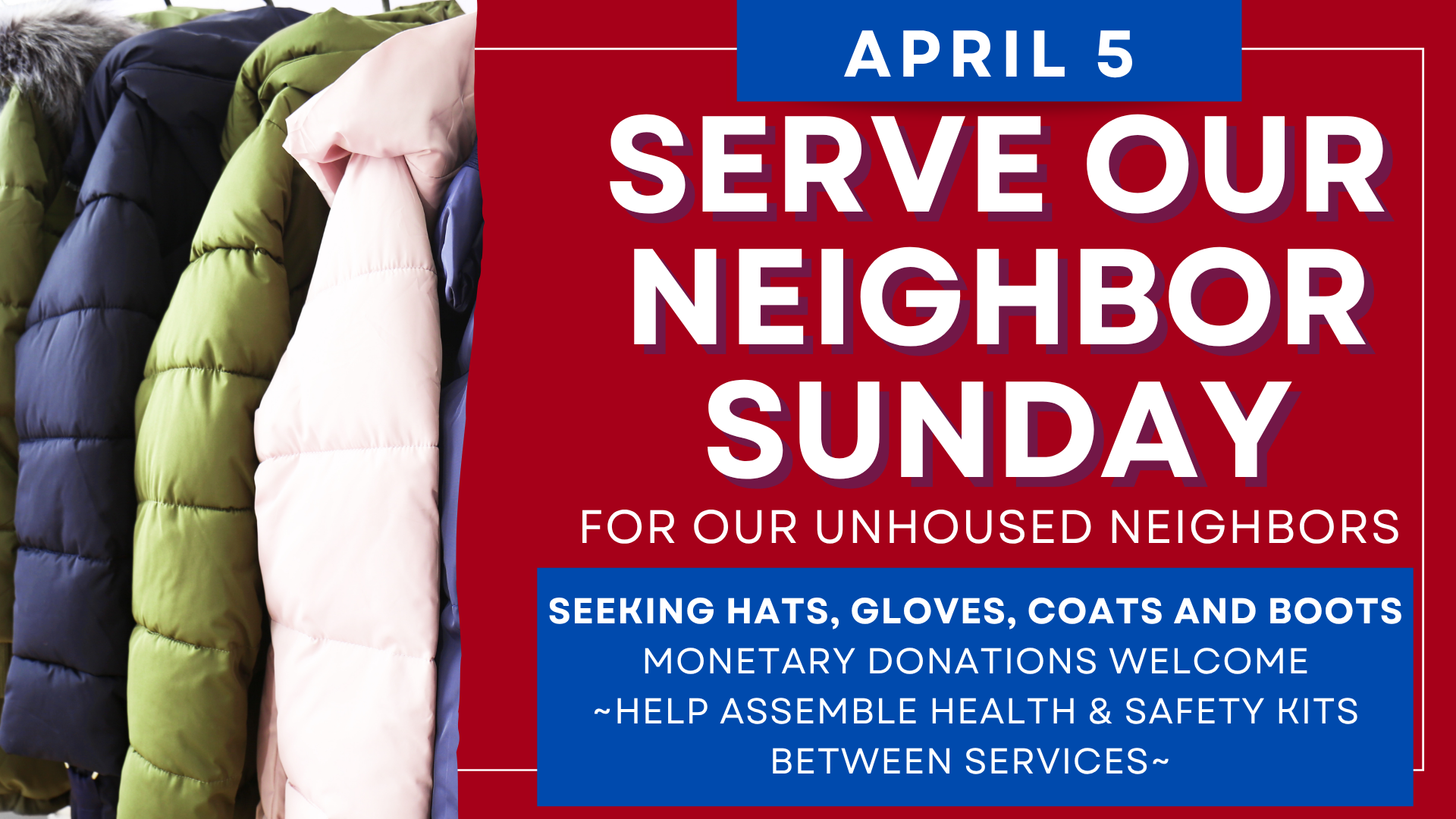   Serve Our Neighbor Sunday is Easter Sunday   We are requesting all winter gear such as hats, gloves, coats, and boots. Please help assemble health and safety kits in between the services.&nbsp; 
