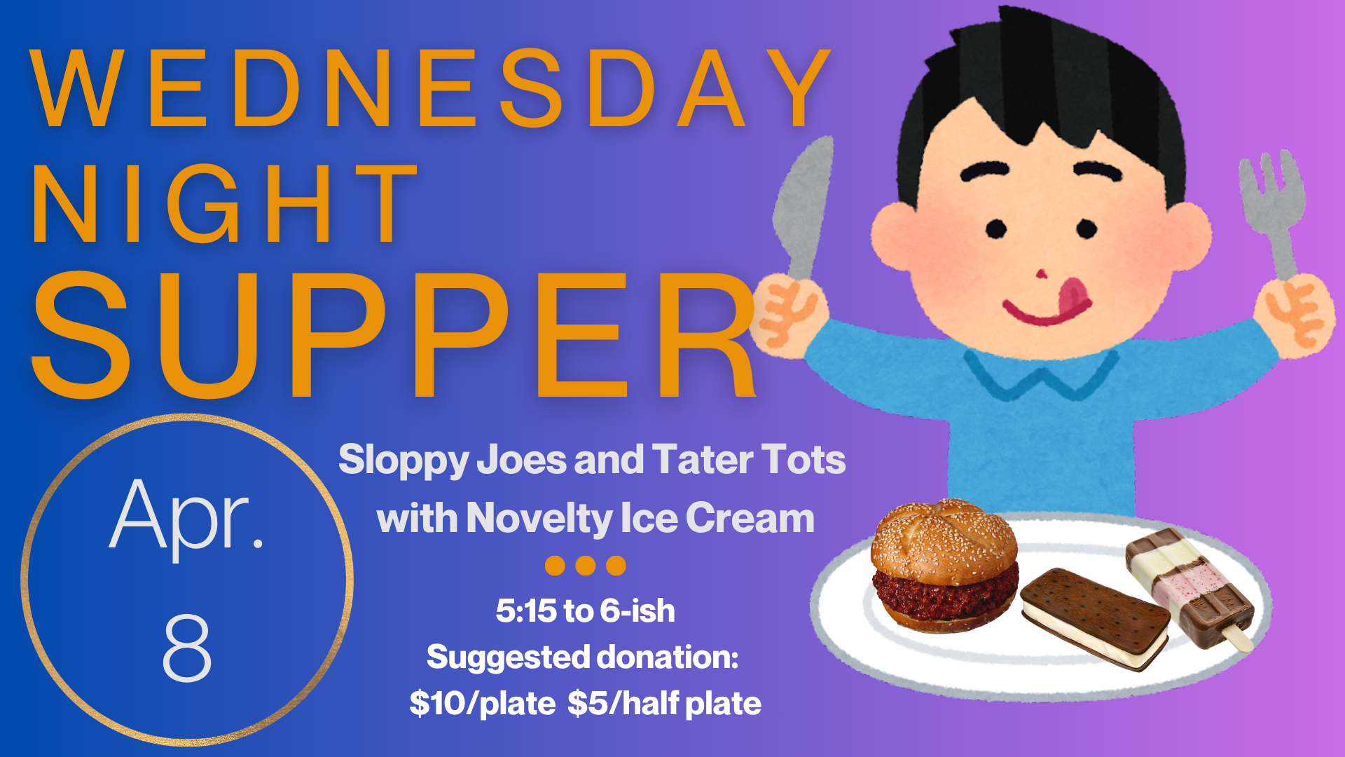   Wednesday Night Supper   The Menu for April 8 is Sloppy Joes with a dessert of Novelty Ice Cream. Supper starts at 5:15 and runs until 6:15. Suggested donation is $10/plate and $5/half plate but please just pay as you can. Gluten free and vegetaria