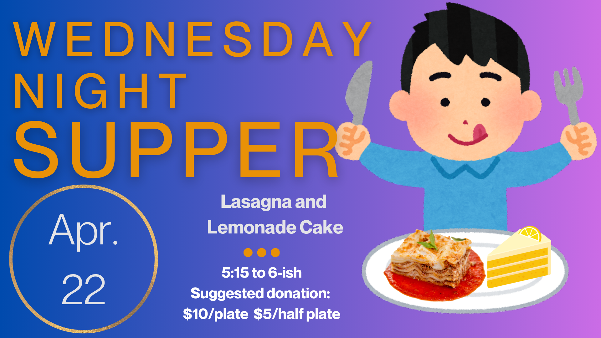   Wednesday Night Supper   The Menu for April 22 is Lasagna and Lemonade Cake. Supper starts at 5:15 and runs until 6:15. Suggested donation is $10/plate and $5/half plate but please just pay as you can. Gluten free and vegetarian options are availab