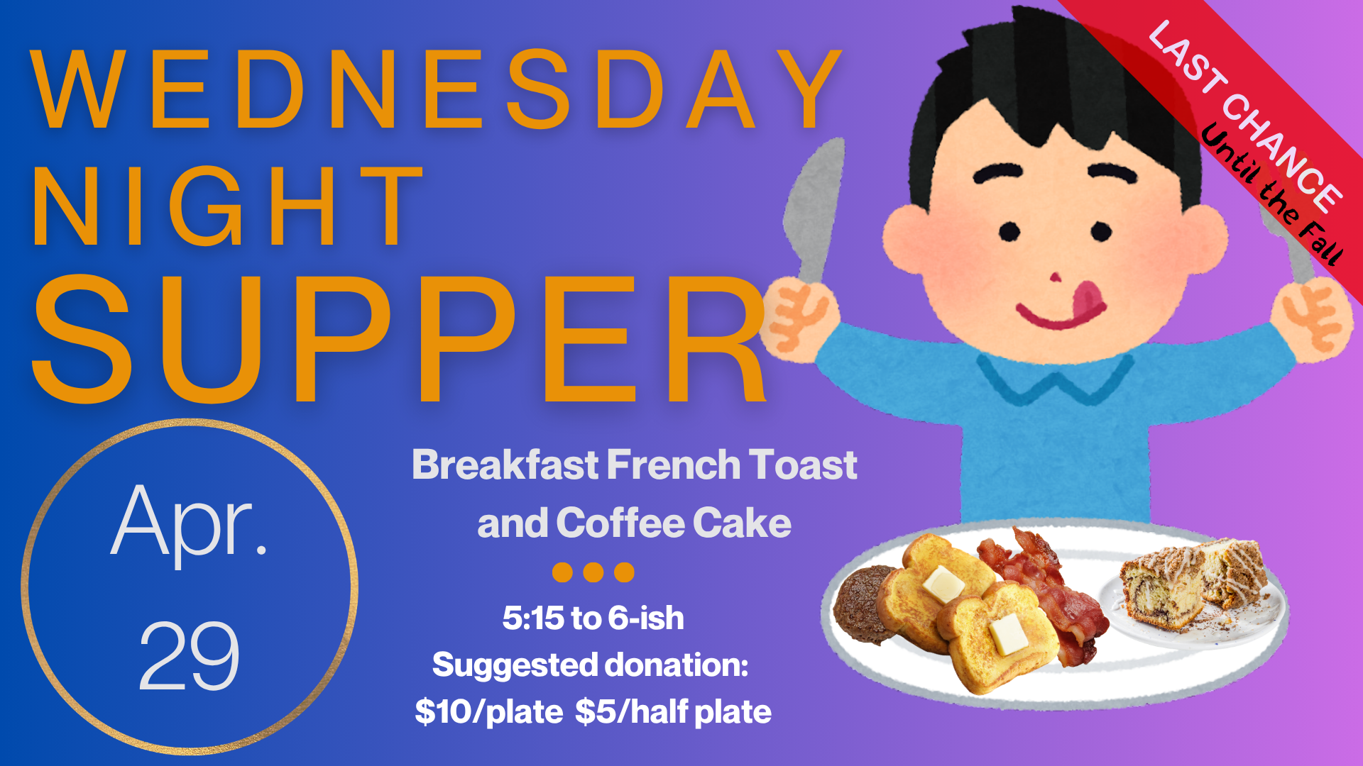   Wednesday Night Supper   Join us on April 29 for our last Wednesday Night Supper of the season! The Menu is Breakfast French Toast and Coffee Cake. Supper starts at 5:15 and runs until 6:15. Suggested donation is $10/plate and $5/half plate but ple