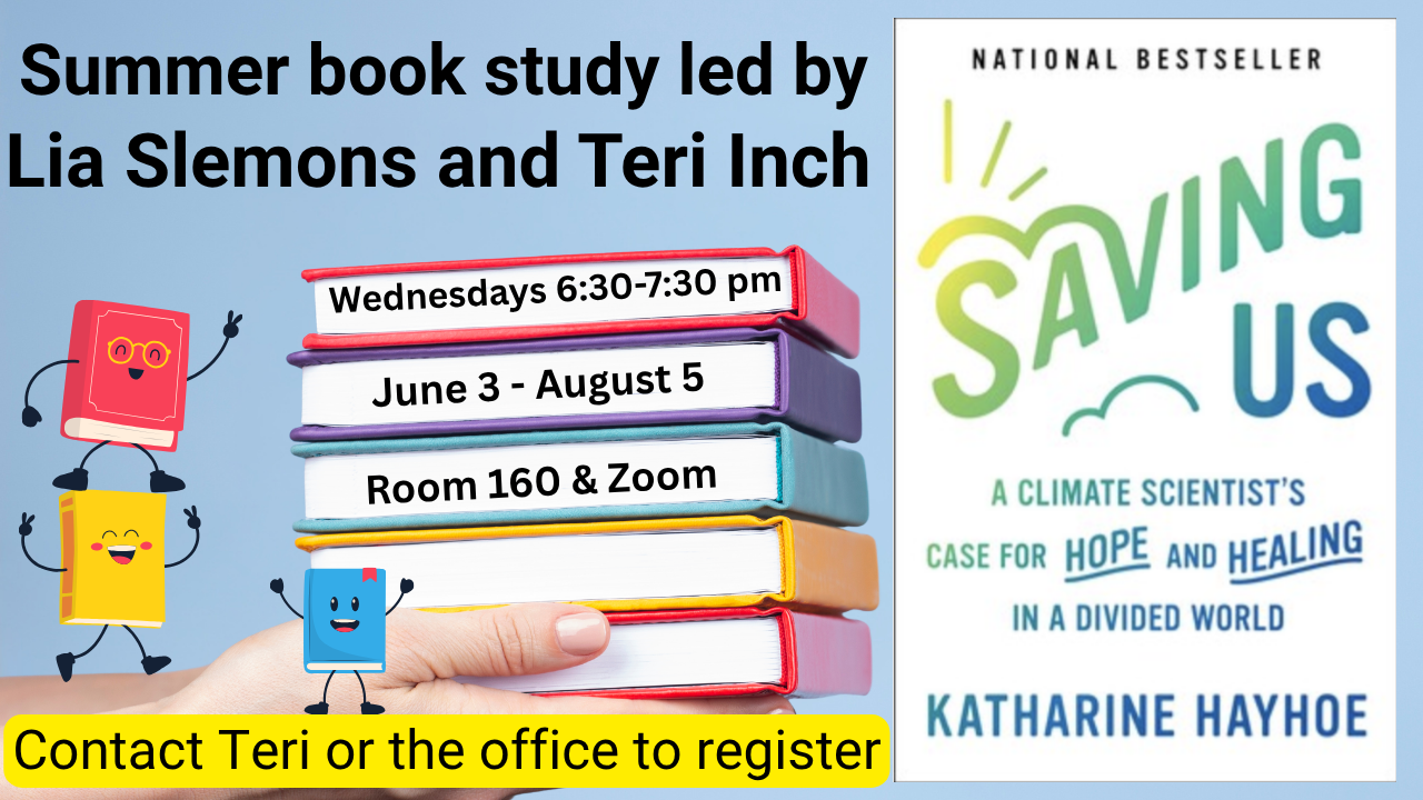    Saving Us  Summer Book Study   Join Lia Slemons and Teri Inch on Wednesday evenings from 6:30-7:30, June 3 – August 5. The author, Katharine Hayhoe, is a Christian and a Climate Scientist. She makes a case for hope and healing in a divided world r