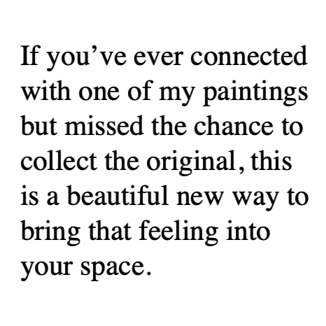 Text on white background reading: "If you’ve ever connected with one of my paintings but missed the chance to collect the original, this is a beautiful new way to bring that feeling into your space."